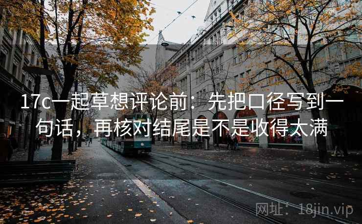 17c一起草想评论前：先把口径写到一句话，再核对结尾是不是收得太满