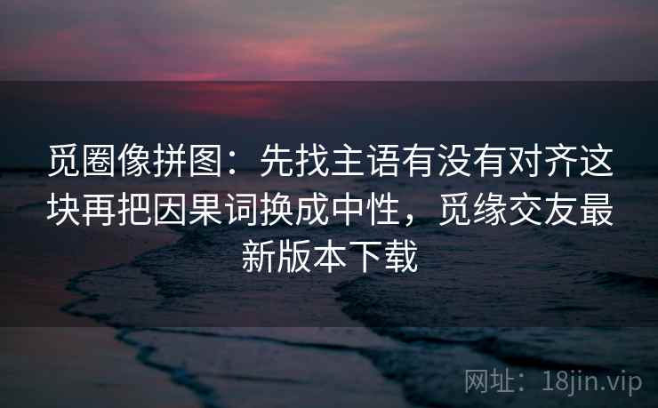 觅圈像拼图:先找主语有没有对齐这块再把因果词换成中性,觅缘交友最新版本下载 觅圈像拼图:先找主语有没有对齐这块再把因果词换成中性,觅缘交友最新版本下载