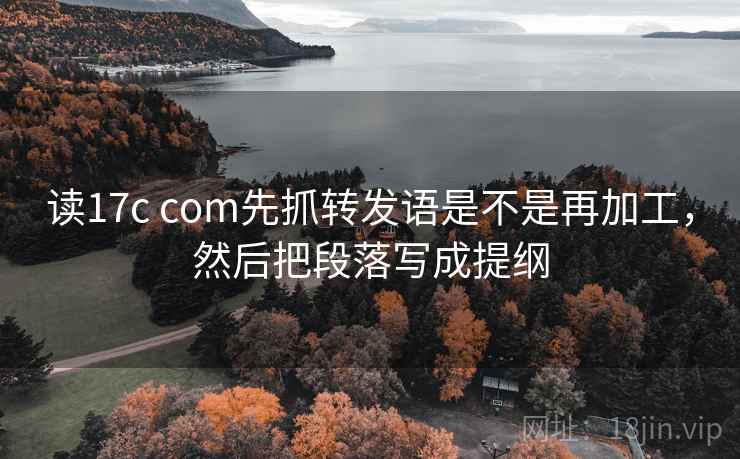 读17c com先抓转发语是不是再加工，然后把段落写成提纲