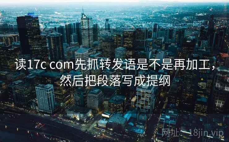 读17c com先抓转发语是不是再加工，然后把段落写成提纲