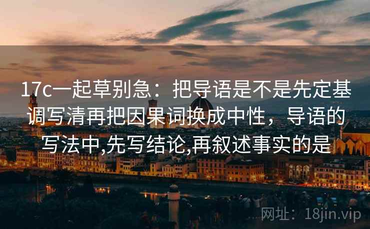 17c一起草别急：把导语是不是先定基调写清再把因果词换成中性，导语的写法中,先写结论,再叙述事实的是