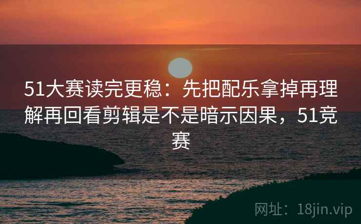 51大赛读完更稳：先把配乐拿掉再理解再回看剪辑是不是暗示因果，51竞赛