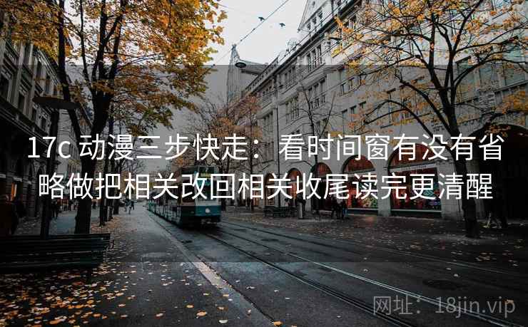 17c 动漫三步快走：看时间窗有没有省略做把相关改回相关收尾读完更清醒