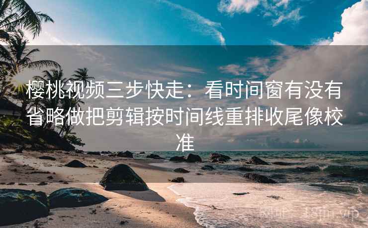 樱桃视频三步快走：看时间窗有没有省略做把剪辑按时间线重排收尾像校准