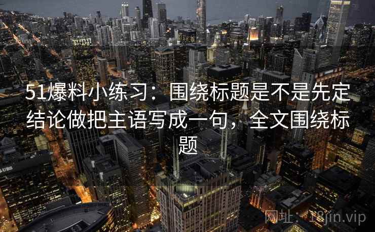 51爆料小练习：围绕标题是不是先定结论做把主语写成一句，全文围绕标题