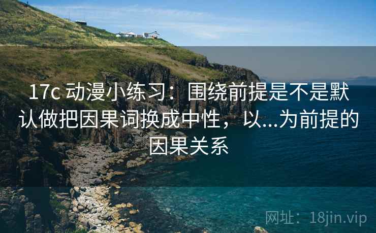 17c 动漫小练习：围绕前提是不是默认做把因果词换成中性，以...为前提的因果关系