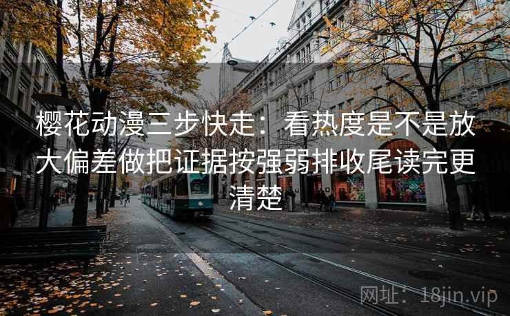 樱花动漫三步快走：看热度是不是放大偏差做把证据按强弱排收尾读完更清楚