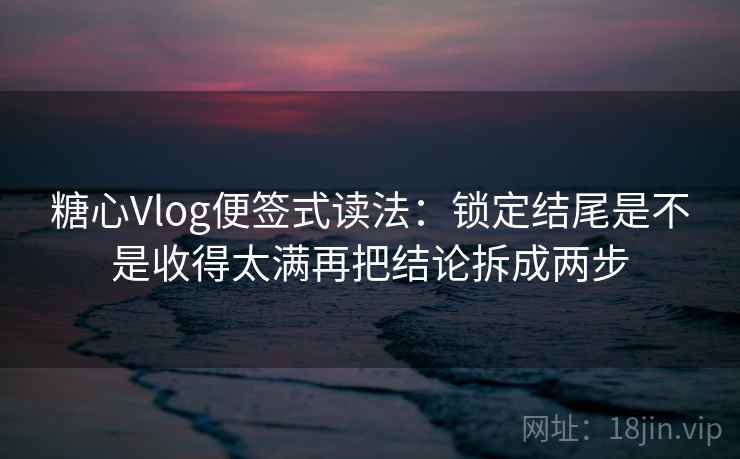 糖心Vlog便签式读法：锁定结尾是不是收得太满再把结论拆成两步