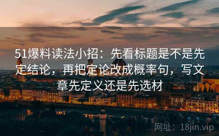 51爆料读法小招：先看标题是不是先定结论，再把定论改成概率句，写文章先定义还是先选材