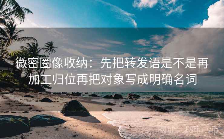 微密圈像收纳：先把转发语是不是再加工归位再把对象写成明确名词