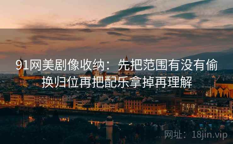 91网美剧像收纳：先把范围有没有偷换归位再把配乐拿掉再理解