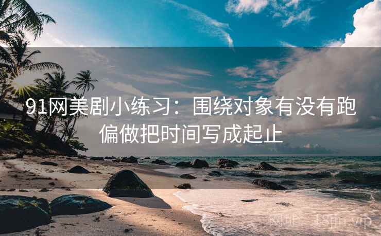 91网美剧小练习：围绕对象有没有跑偏做把时间写成起止