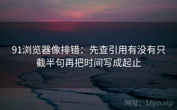 91浏览器像排错：先查引用有没有只截半句再把时间写成起止