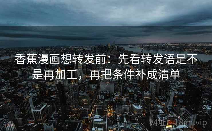 香蕉漫画想转发前：先看转发语是不是再加工，再把条件补成清单