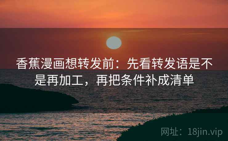 香蕉漫画想转发前：先看转发语是不是再加工，再把条件补成清单