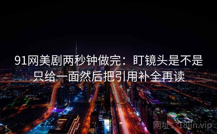 91网美剧两秒钟做完：盯镜头是不是只给一面然后把引用补全再读