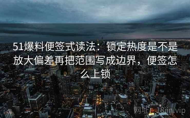 51爆料便签式读法：锁定热度是不是放大偏差再把范围写成边界，便签怎么上锁