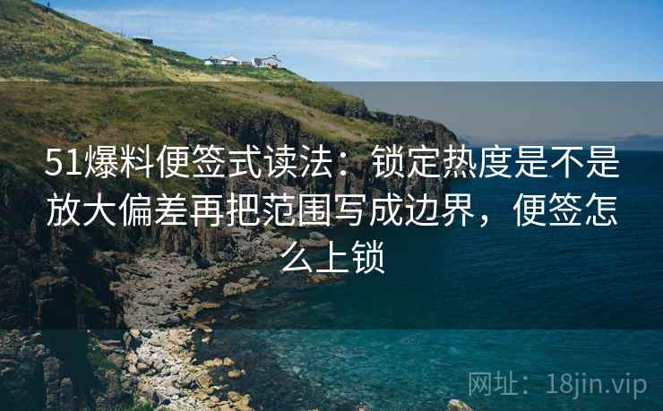 51爆料便签式读法：锁定热度是不是放大偏差再把范围写成边界，便签怎么上锁