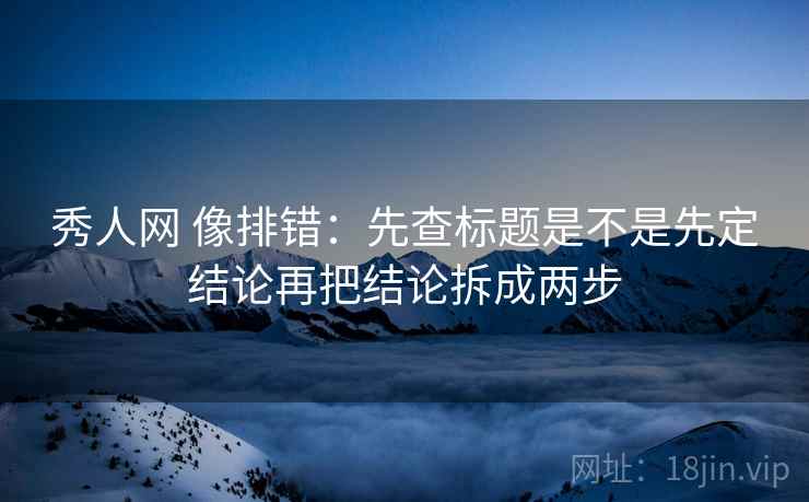 秀人网 像排错：先查标题是不是先定结论再把结论拆成两步