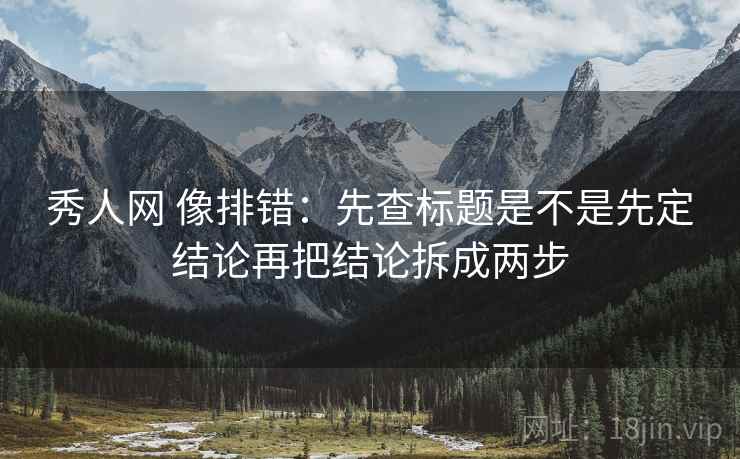秀人网 像排错：先查标题是不是先定结论再把结论拆成两步
