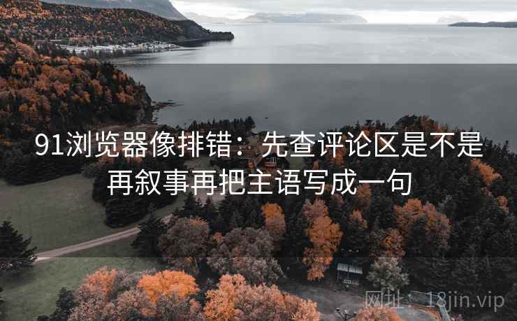 91浏览器像排错：先查评论区是不是再叙事再把主语写成一句