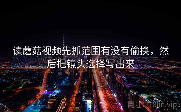 读蘑菇视频先抓范围有没有偷换，然后把镜头选择写出来