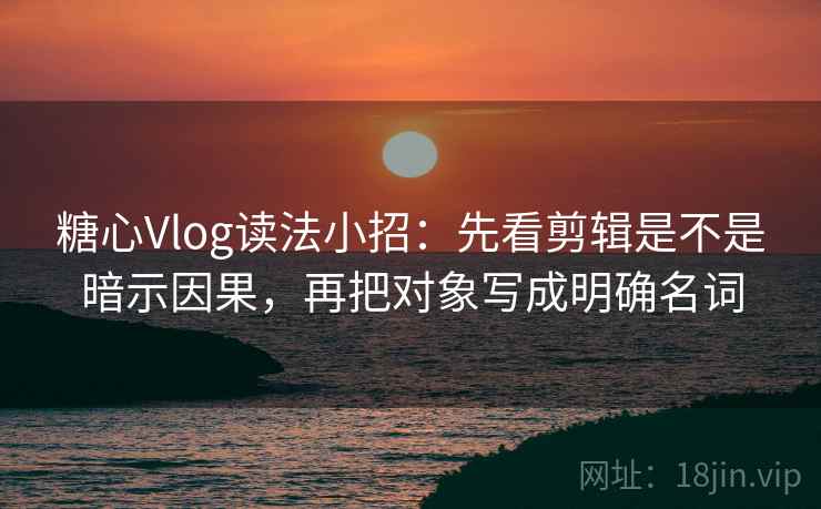 糖心Vlog读法小招：先看剪辑是不是暗示因果，再把对象写成明确名词