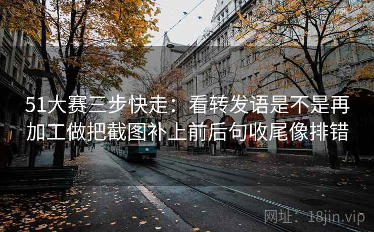 51大赛三步快走：看转发语是不是再加工做把截图补上前后句收尾像排错