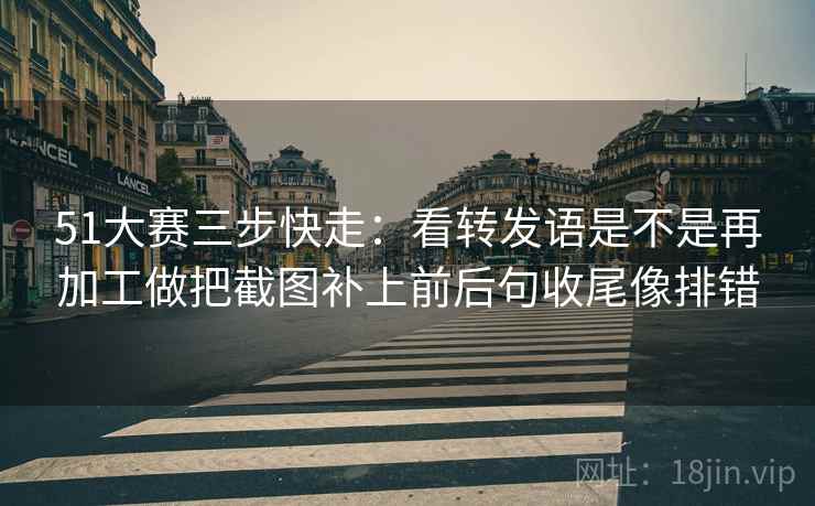 51大赛三步快走：看转发语是不是再加工做把截图补上前后句收尾像排错
