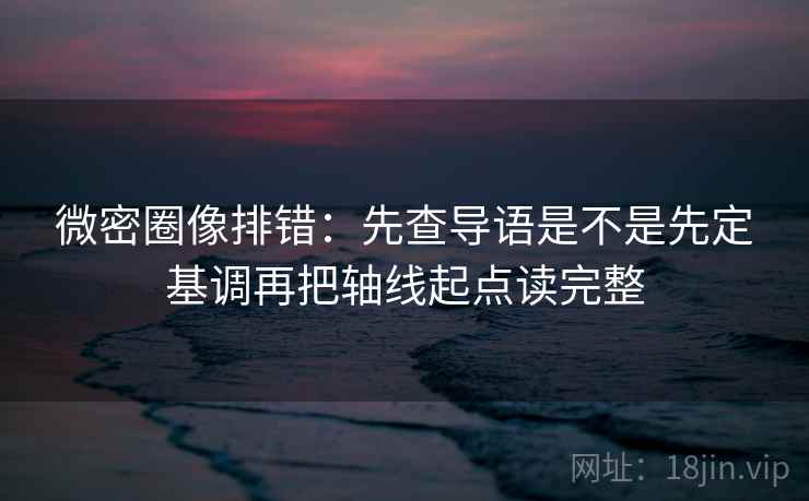 微密圈像排错：先查导语是不是先定基调再把轴线起点读完整