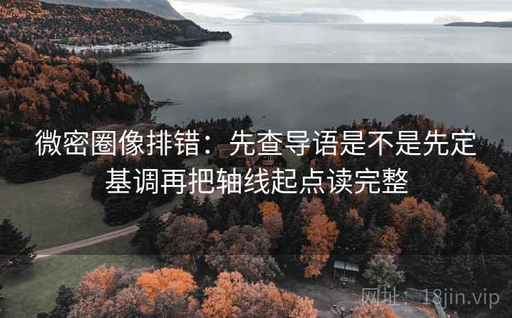 微密圈像排错：先查导语是不是先定基调再把轴线起点读完整