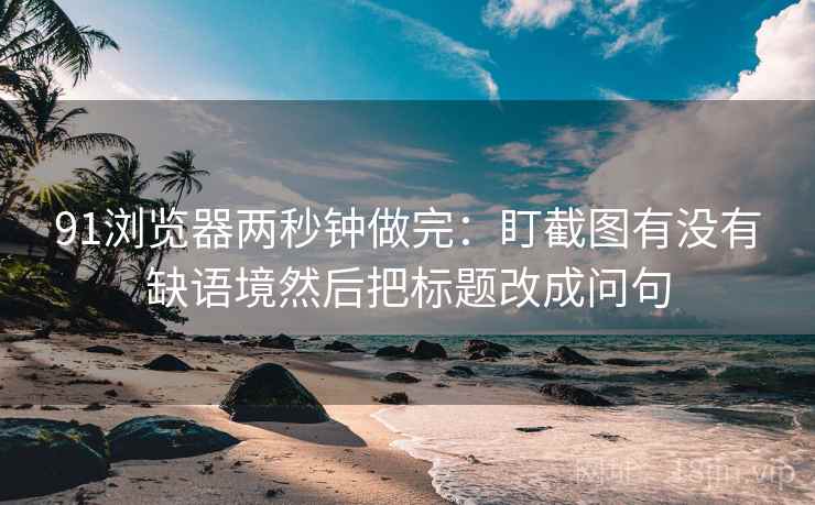 91浏览器两秒钟做完：盯截图有没有缺语境然后把标题改成问句