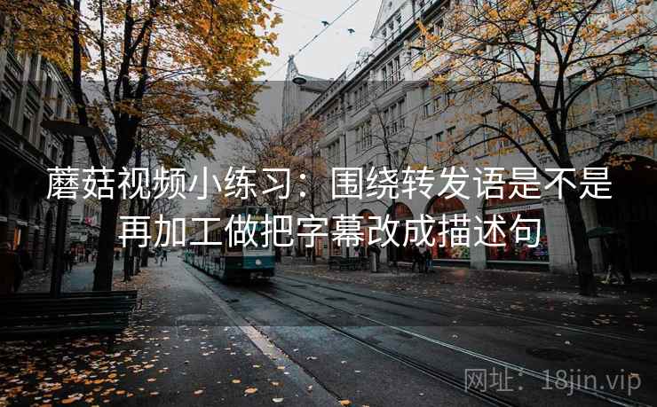 蘑菇视频小练习：围绕转发语是不是再加工做把字幕改成描述句