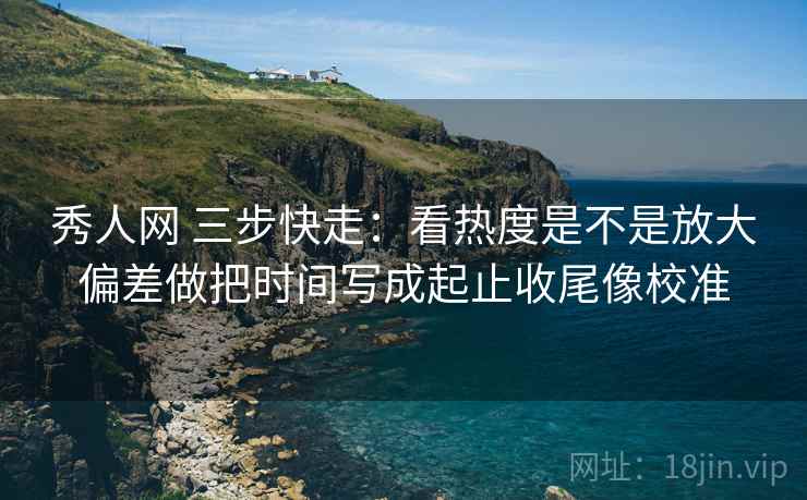 秀人网 三步快走：看热度是不是放大偏差做把时间写成起止收尾像校准