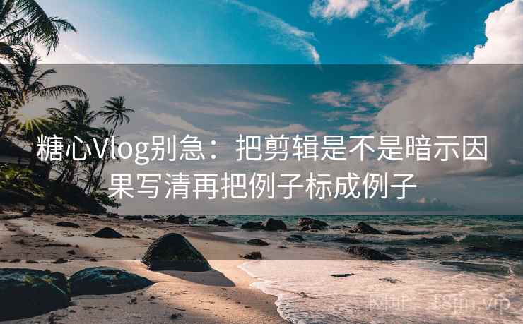 糖心Vlog别急：把剪辑是不是暗示因果写清再把例子标成例子