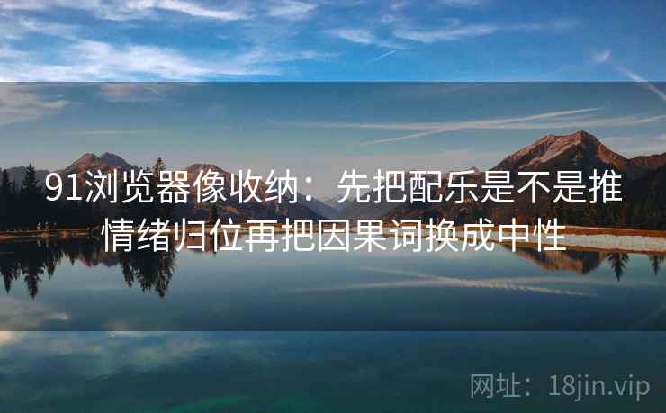 91浏览器像收纳：先把配乐是不是推情绪归位再把因果词换成中性