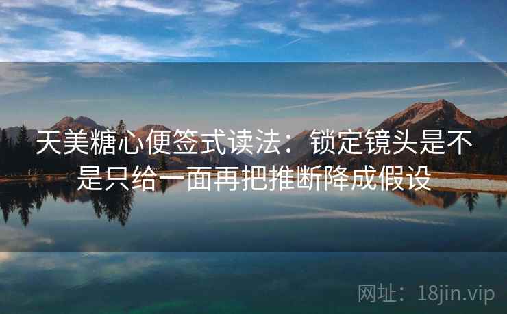 天美糖心便签式读法：锁定镜头是不是只给一面再把推断降成假设