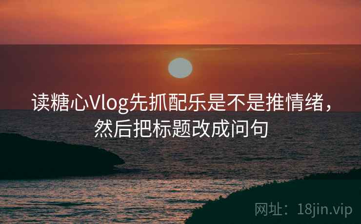 读糖心Vlog先抓配乐是不是推情绪，然后把标题改成问句