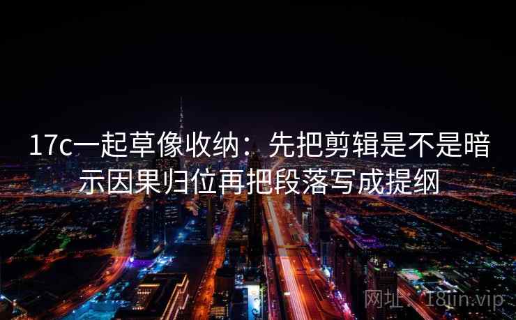 17c一起草像收纳：先把剪辑是不是暗示因果归位再把段落写成提纲
