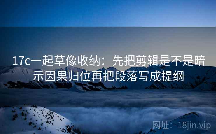 17c一起草像收纳：先把剪辑是不是暗示因果归位再把段落写成提纲