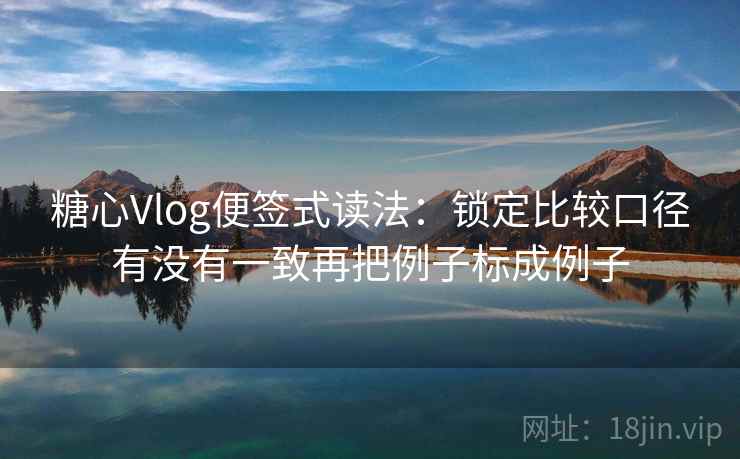 糖心Vlog便签式读法：锁定比较口径有没有一致再把例子标成例子
