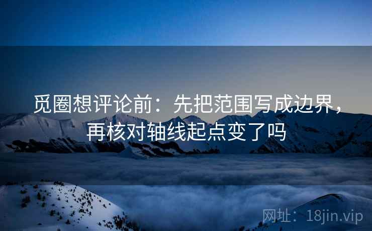 觅圈想评论前：先把范围写成边界，再核对轴线起点变了吗