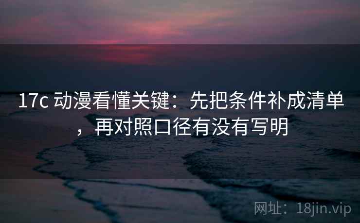 17c 动漫看懂关键：先把条件补成清单，再对照口径有没有写明