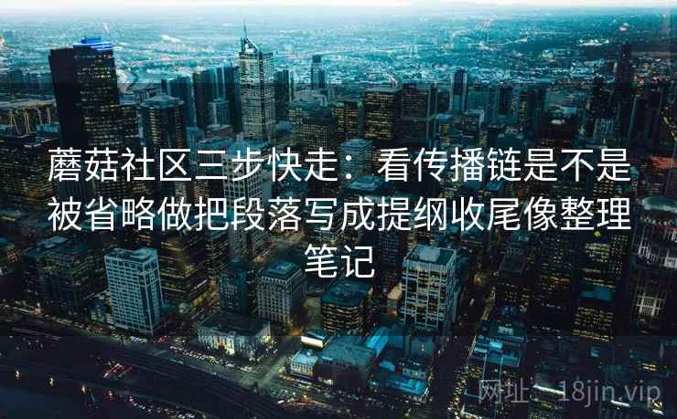 蘑菇社区三步快走：看传播链是不是被省略做把段落写成提纲收尾像整理笔记