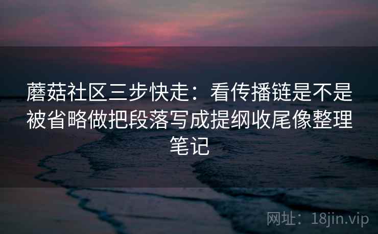 蘑菇社区三步快走：看传播链是不是被省略做把段落写成提纲收尾像整理笔记