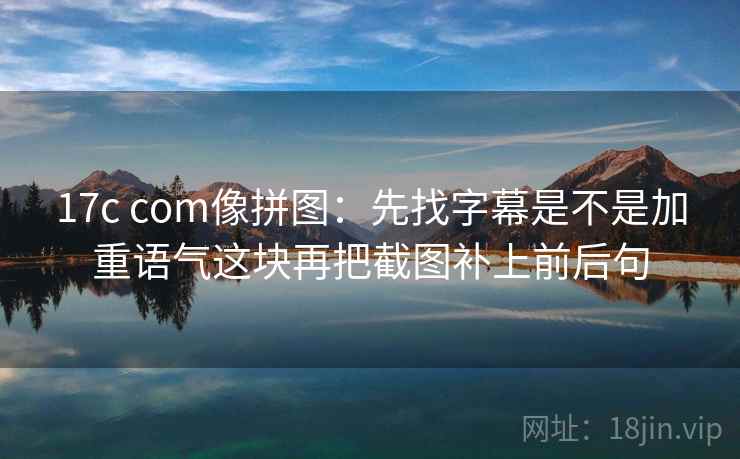 17c com像拼图：先找字幕是不是加重语气这块再把截图补上前后句