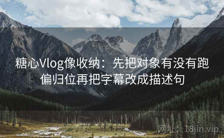 糖心Vlog像收纳：先把对象有没有跑偏归位再把字幕改成描述句