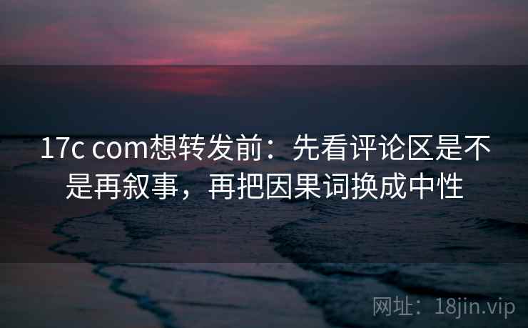 17c com想转发前：先看评论区是不是再叙事，再把因果词换成中性