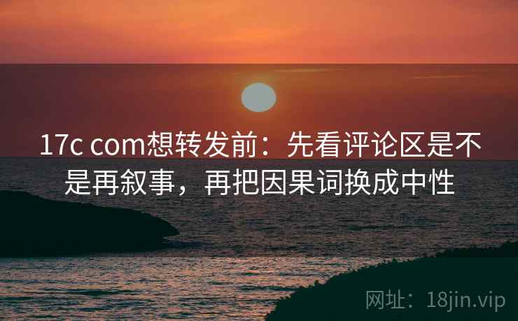 17c com想转发前：先看评论区是不是再叙事，再把因果词换成中性