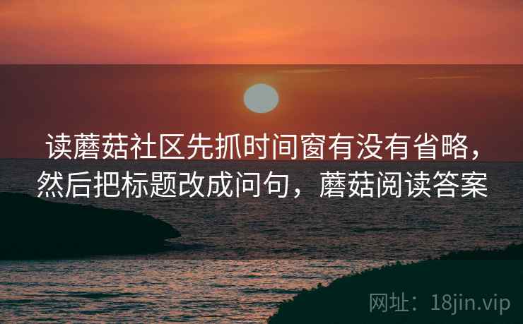 读蘑菇社区先抓时间窗有没有省略，然后把标题改成问句，蘑菇阅读答案
